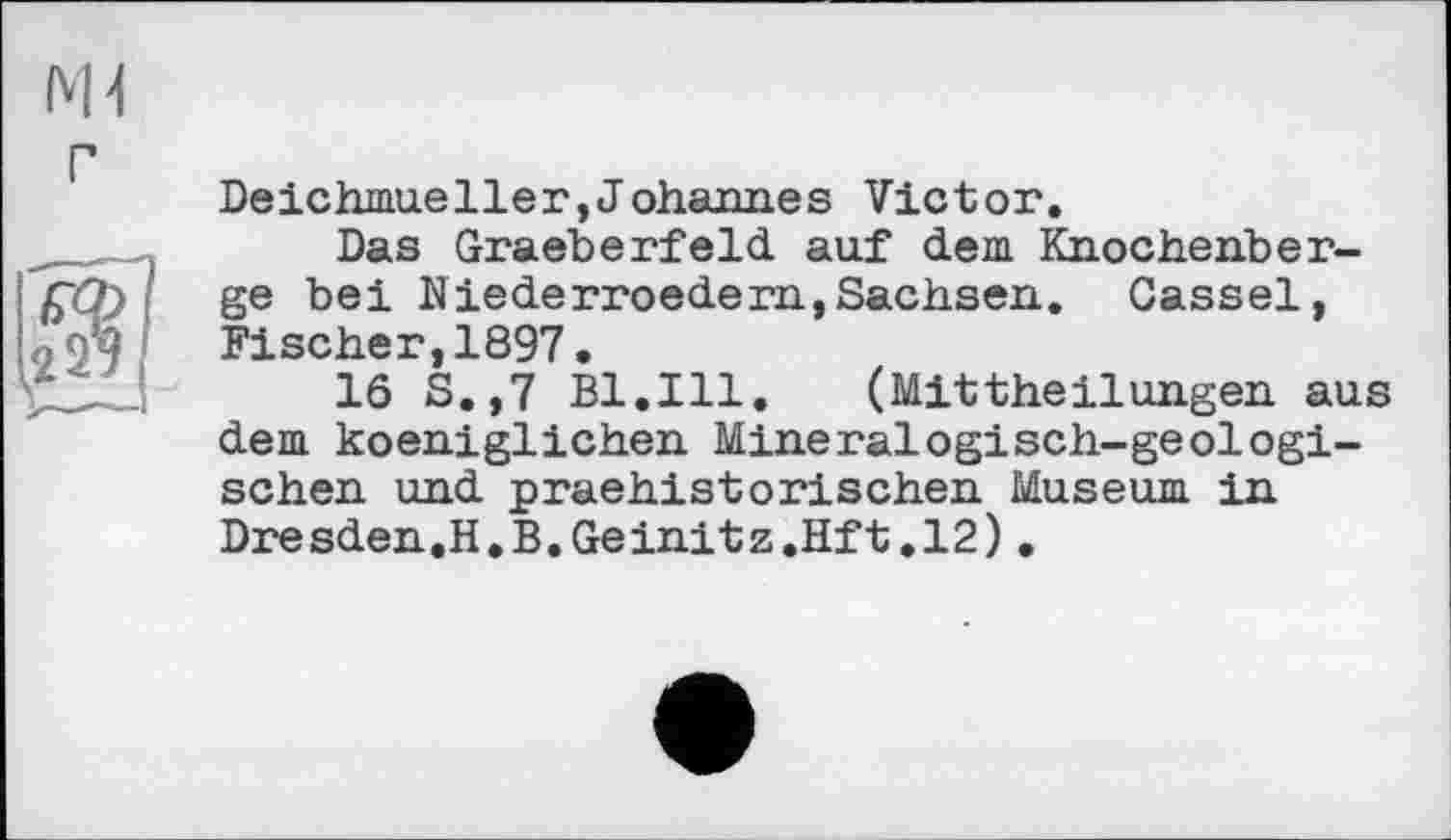 ﻿Ж г
Deichmueller,Johannes Victor.
Das Graeberfeld auf dem Knocheriber-ge bei Niederroedern,Sachsen. Cassel, Fischer,1897.
16 S.,7 Bl.Ill.	(Mittheilungen aus
dem koeniglichen Mineralogisch-geologischen und praehistorischen Museum in Dresden.H.B.Geinitz.Hft.12).